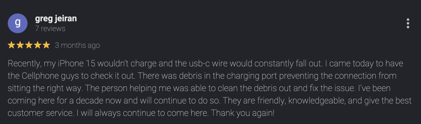 5-star Google review by Greg Jeiran: Recently, my iPhone 15 wouldn't charge and the usb-c wire would constantly fall out. There was debris in the charging port. The person helping me was able to clean the debris out and fix the issue. I've been coming here for a decade now and will continue to do so. They are friendly, knowledgeable, and give the best customer service.