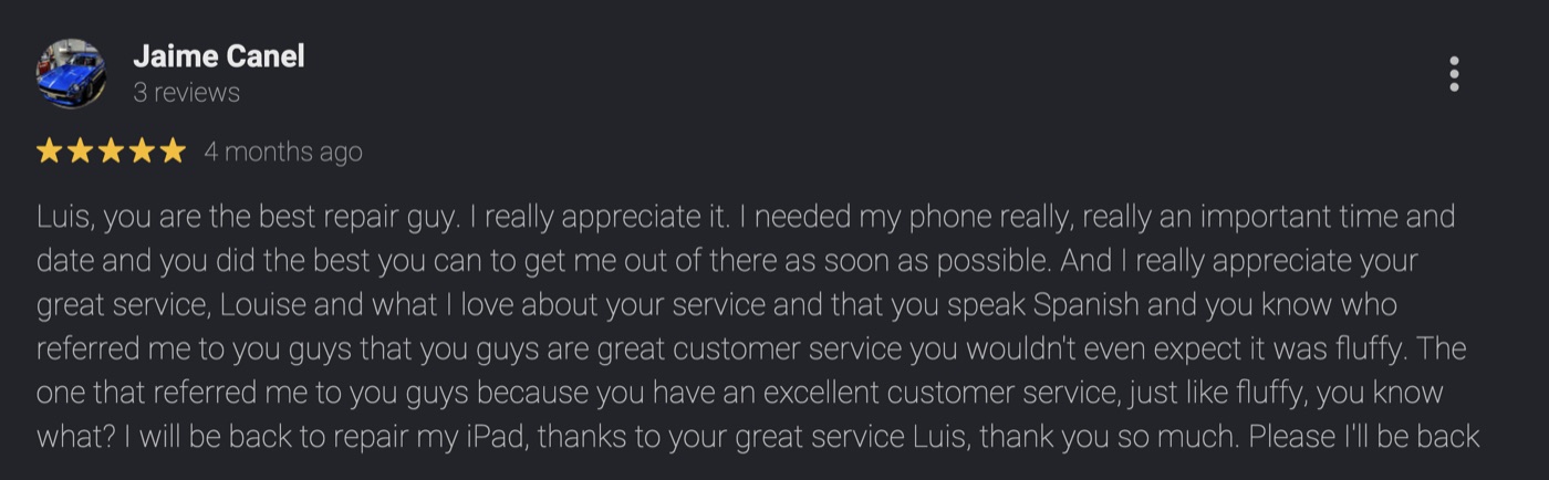 5-star Google review by Jaime Canel: Luis, you are the best repair guy. I needed my phone at a really important time and you did the best you can to get me out of there as soon as possible. I really appreciate your great service, and that you speak Spanish. I will be back to repair my iPad, thanks to your great service Luis.