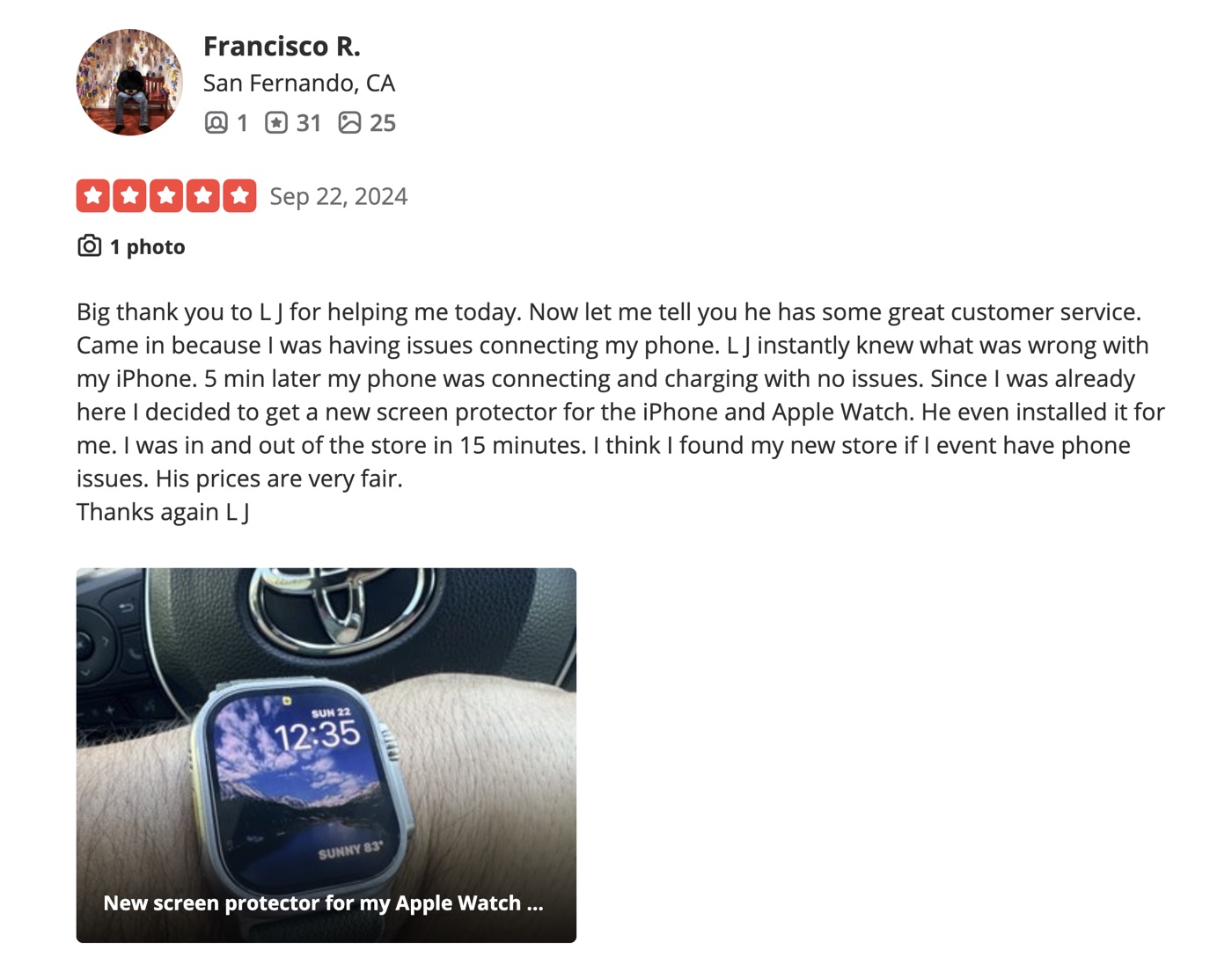 5-star Yelp review by Francisco R. of San Fernando: Big thank you to LJ for helping me today. Great customer service. Came in with issues connecting my phone. LJ instantly knew what was wrong. 5 min later my phone was connecting and charging with no issues. Got a new screen protector for the iPhone and Apple Watch, he even installed it. In and out in 15 minutes. Prices are very fair.