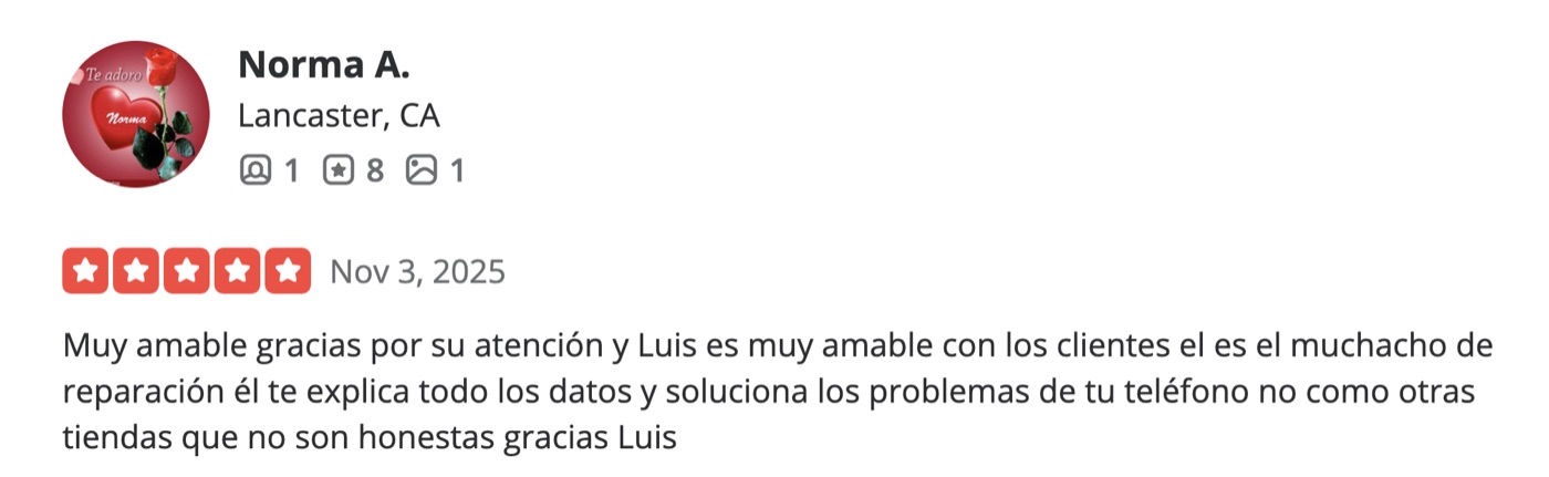 Reseña de 5 estrellas en Yelp por Norma A. de Lancaster: Muy amable gracias por su atención y Luis es muy amable con los clientes, él es el muchacho de reparación, él te explica todos los datos y soluciona los problemas de tu teléfono, no como otras tiendas que no son honestas. Gracias Luis.