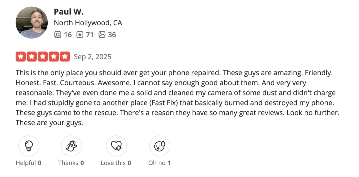 5-star Yelp review by Paul W. of North Hollywood: This is the only place you should ever get your phone repaired. These guys are amazing. Friendly. Honest. Fast. Courteous. Awesome. I cannot say enough good about them. And very very reasonable. They've even done me a solid and cleaned my camera of some dust and didn't charge me. These guys came to the rescue. There's a reason they have so many great reviews. Look no further. These are your guys.